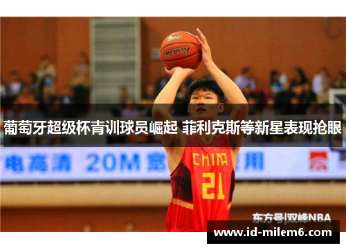 葡萄牙超级杯青训球员崛起 菲利克斯等新星表现抢眼