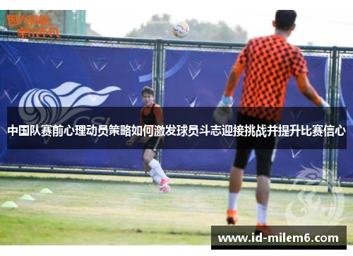 中国队赛前心理动员策略如何激发球员斗志迎接挑战并提升比赛信心