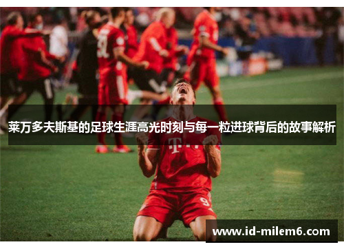 莱万多夫斯基的足球生涯高光时刻与每一粒进球背后的故事解析