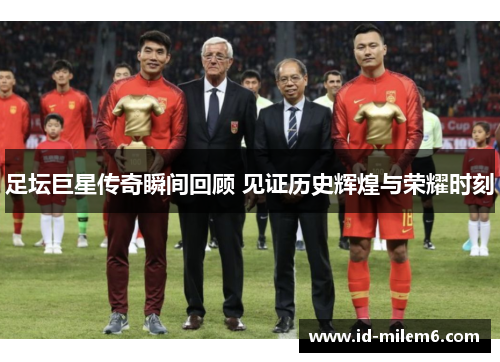 足坛巨星传奇瞬间回顾 见证历史辉煌与荣耀时刻