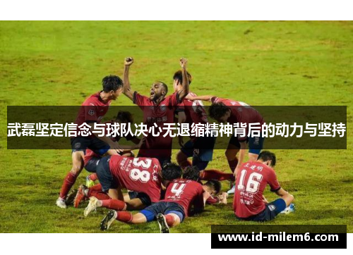 武磊坚定信念与球队决心无退缩精神背后的动力与坚持