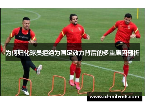 为何归化球员拒绝为国足效力背后的多重原因剖析