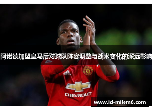 阿诺德加盟皇马后对球队阵容调整与战术变化的深远影响