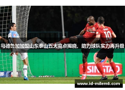 马德鲁加加盟山东泰山五大亮点揭晓，助力球队实力再升级