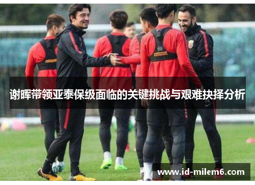 谢晖带领亚泰保级面临的关键挑战与艰难抉择分析