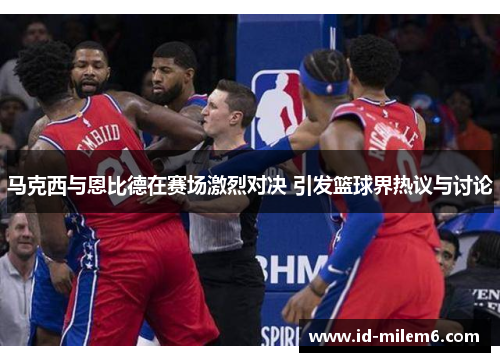 马克西与恩比德在赛场激烈对决 引发篮球界热议与讨论