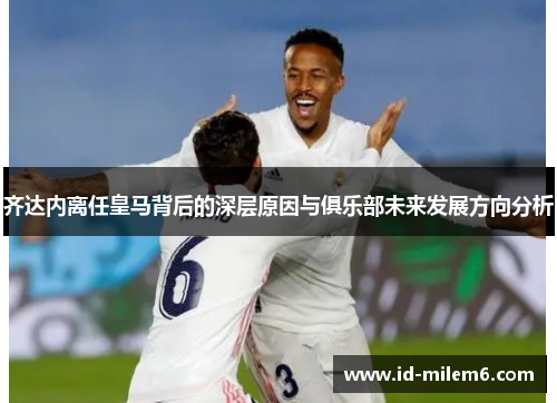 齐达内离任皇马背后的深层原因与俱乐部未来发展方向分析